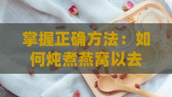 掌握正确方法：如何炖煮燕窝以去除腥味保留醇香