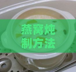 燕窝炖制方法与食用指南：全方位解析燕窝的正确食用步骤与保存技巧