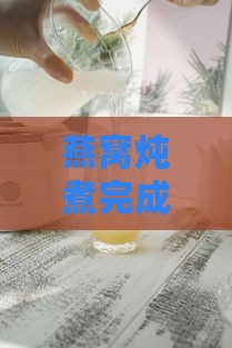 燕窝炖煮完成后如何正确储存与保鲜技巧