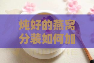 炖好的燕窝分装如何加热食用及保存方法与保质期