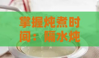 掌握炖煮时间：隔水炖燕窝详解指南，精确炖煮时长