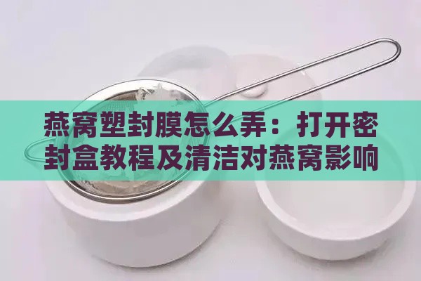 燕窝塑封膜怎么弄：打开密封盒教程及清洁对燕窝影响解析