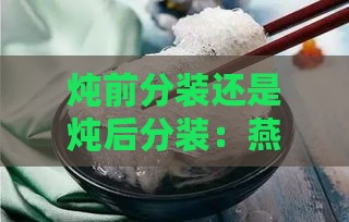 炖前分装还是炖后分装：燕窝的正确处理方法解析