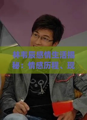 林韦辰感情生活揭秘：情感历程、现任伴侣及感情状态全解析