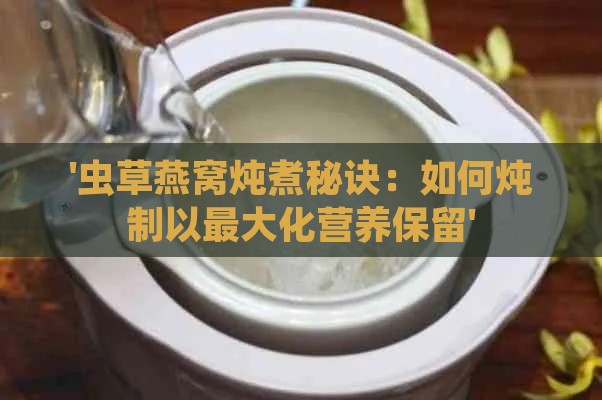 '虫草燕窝炖煮秘诀：如何炖制以更大化营养保留'