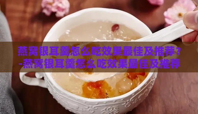 燕窝银耳羹怎么吃效果更佳及推荐？-燕窝银耳羹怎么吃效果更佳及推荐功效