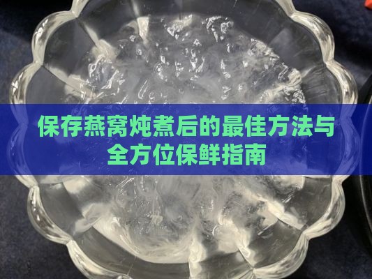 保存燕窝炖煮后的更佳方法与全方位保鲜指南